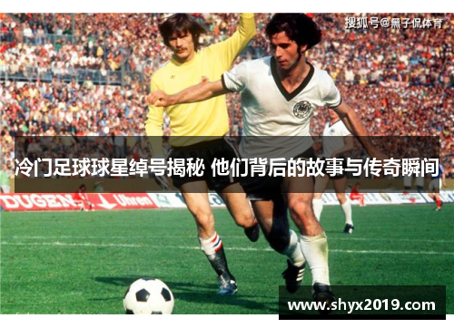 冷门足球球星绰号揭秘 他们背后的故事与传奇瞬间