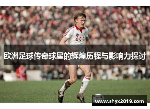 欧洲足球传奇球星的辉煌历程与影响力探讨