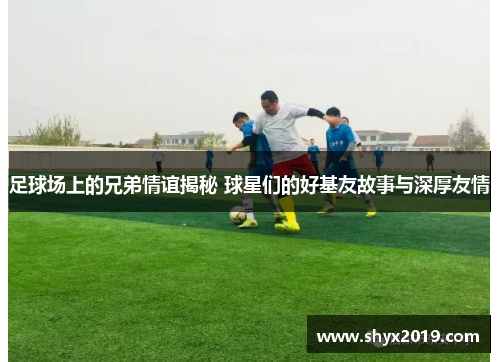 足球场上的兄弟情谊揭秘 球星们的好基友故事与深厚友情