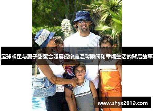 足球明星与妻子甜蜜合照展现家庭温馨瞬间和幸福生活的背后故事