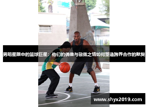 男明星眼中的篮球巨星：他们的偶像与敬佩之情如何塑造跨界合作的默契