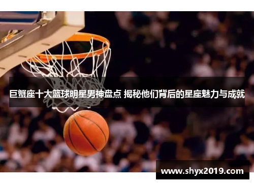 巨蟹座十大篮球明星男神盘点 揭秘他们背后的星座魅力与成就