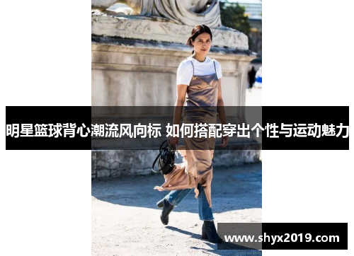 明星篮球背心潮流风向标 如何搭配穿出个性与运动魅力