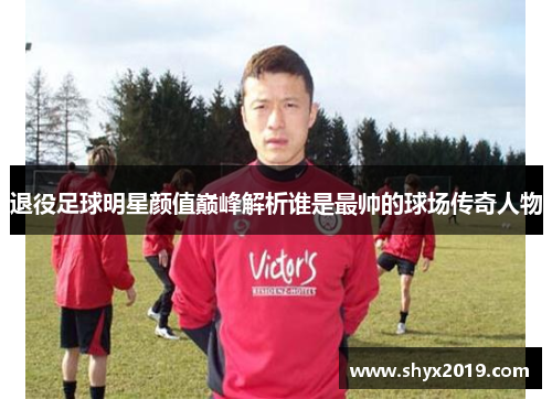 退役足球明星颜值巅峰解析谁是最帅的球场传奇人物