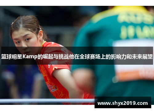 篮球明星Kamp的崛起与挑战他在全球赛场上的影响力和未来展望