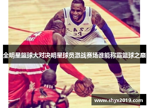 全明星篮球大对决明星球员激战赛场谁能称霸篮球之巅