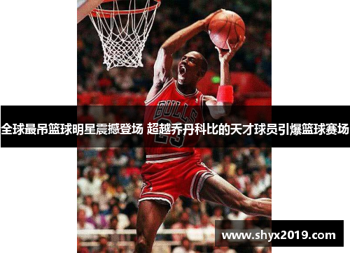 全球最吊篮球明星震撼登场 超越乔丹科比的天才球员引爆篮球赛场