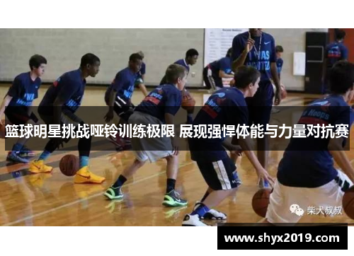 篮球明星挑战哑铃训练极限 展现强悍体能与力量对抗赛