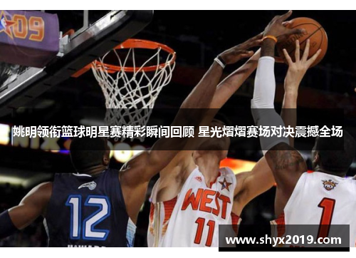 姚明领衔篮球明星赛精彩瞬间回顾 星光熠熠赛场对决震撼全场